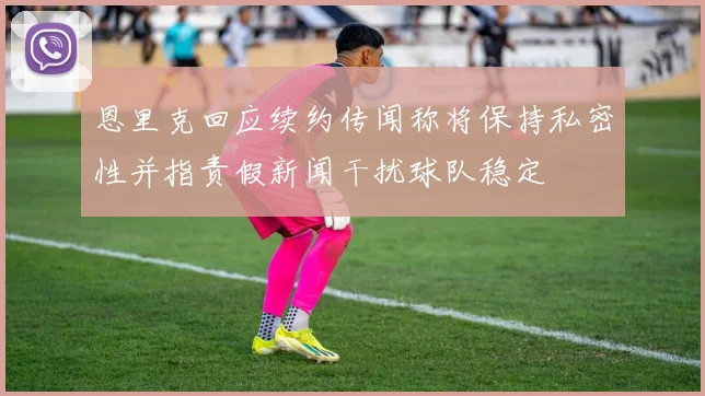 恩里克回应续约传闻称将保持私密性并指责假新闻干扰球队稳定