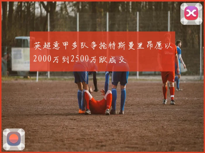 英超意甲多队争抢特斯曼里昂愿以2000万到2500万欧成交