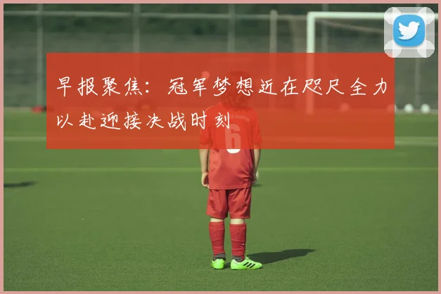 早报聚焦：冠军梦想近在咫尺全力以赴迎接决战时刻