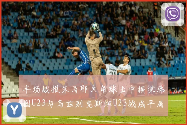 半场战报朱马耶夫角球击中横梁韩国U23与乌兹别克斯坦U23战成平局