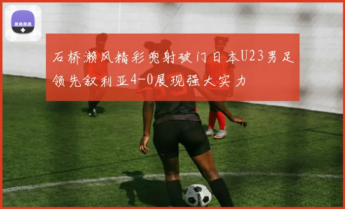 石桥濑风精彩兜射破门日本U23男足领先叙利亚4-0展现强大实力