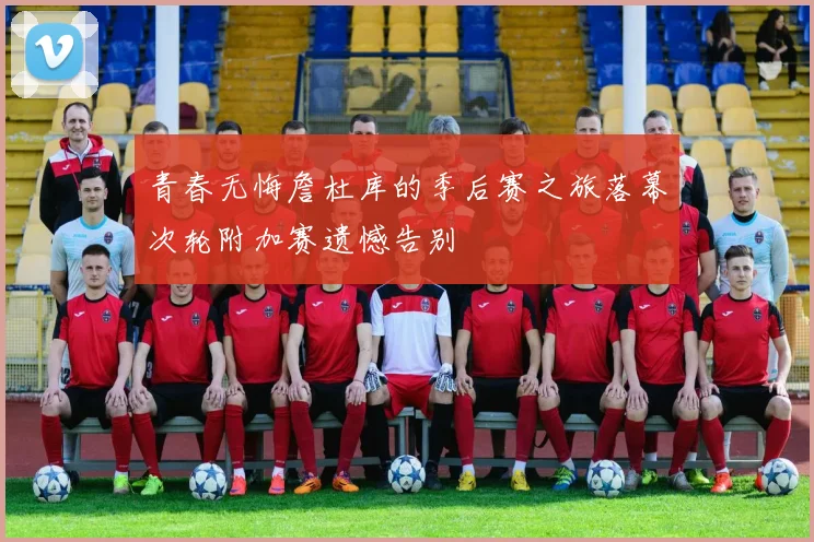 青春无悔詹杜库的季后赛之旅落幕次轮附加赛遗憾告别