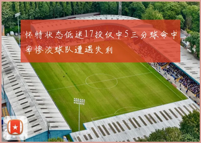 怀特状态低迷17投仅中5三分球命中率惨淡球队遭遇失利