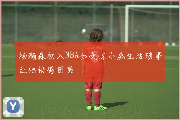 杨瀚森初入NBA如受惊小鹿生活琐事让他倍感困惑