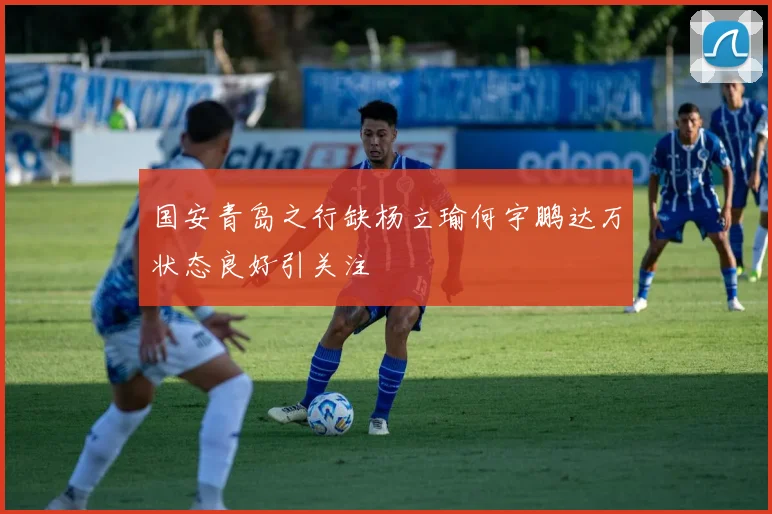 国安青岛之行缺杨立瑜何宇鹏达万状态良好引关注