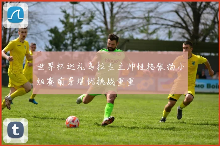世界杯巡礼乌拉圭主帅性格张扬小组赛前景堪忧挑战重重