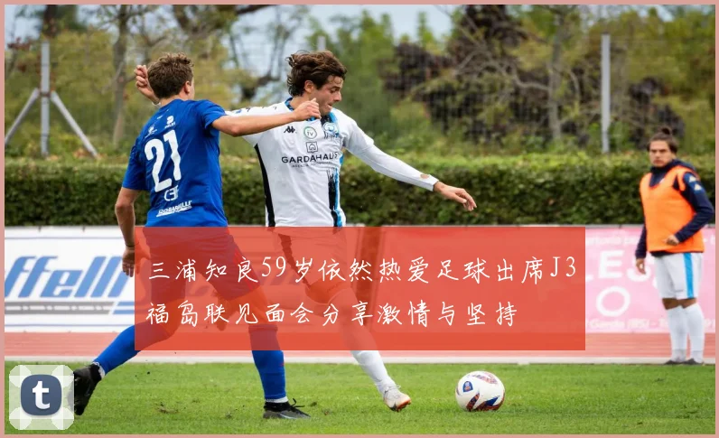 三浦知良59岁依然热爱足球出席J3福岛联见面会分享激情与坚持