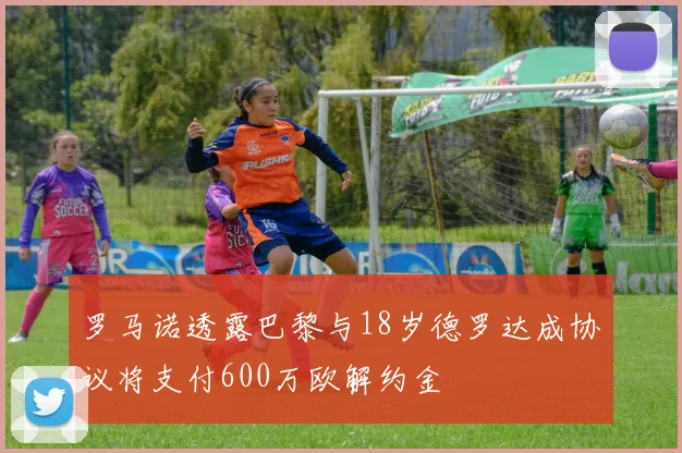 罗马诺透露巴黎与18岁德罗达成协议将支付600万欧解约金
