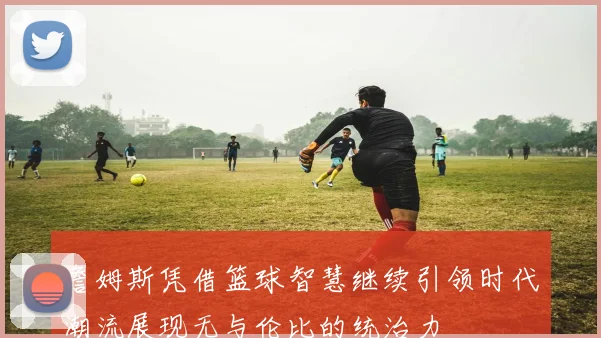 詹姆斯凭借篮球智慧继续引领时代潮流展现无与伦比的统治力