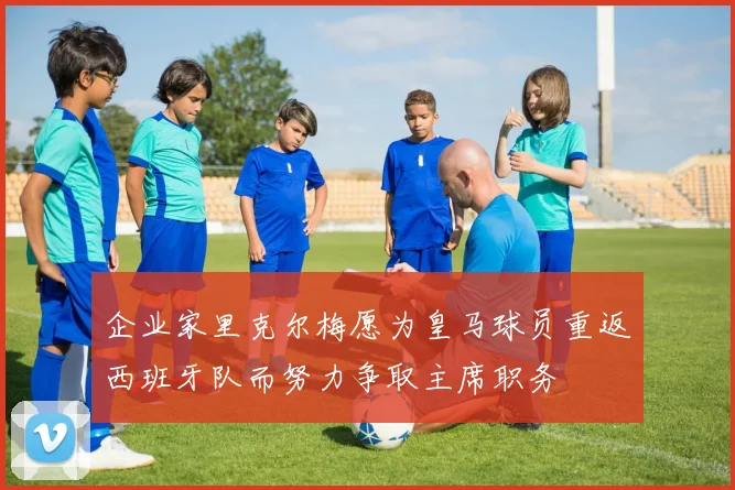 企业家里克尔梅愿为皇马球员重返西班牙队而努力争取主席职务