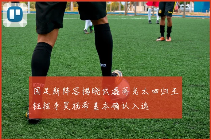国足新阵容揭晓武磊蒋光太回归王钰栋李昊杨希基本确认入选