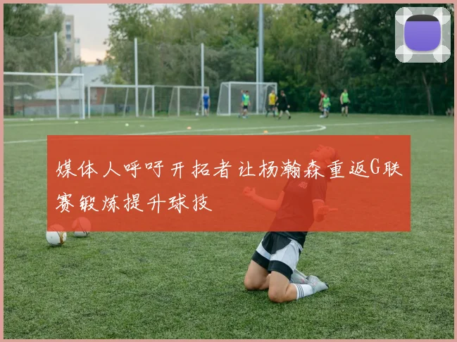 媒体人呼吁开拓者让杨瀚森重返G联赛锻炼提升球技