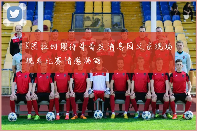 K图拉姆期待哥哥发消息因父亲现场观看比赛情感满满