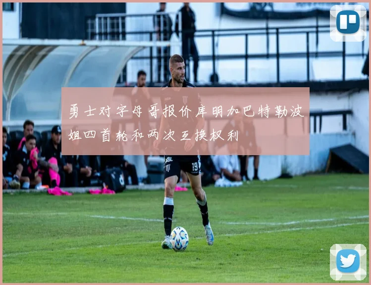 勇士对字母哥报价库明加巴特勒波姐四首轮和两次互换权利