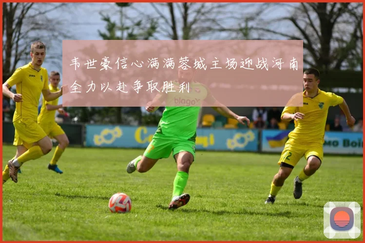 韦世豪信心满满蓉城主场迎战河南全力以赴争取胜利
